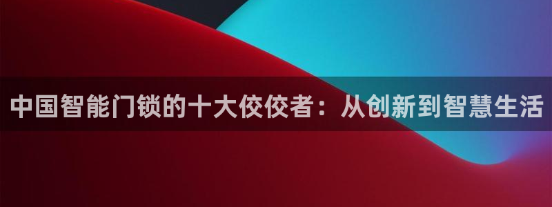 如何注册开丰娱乐账号：中国智能门锁的十大佼佼者：从创新到智慧