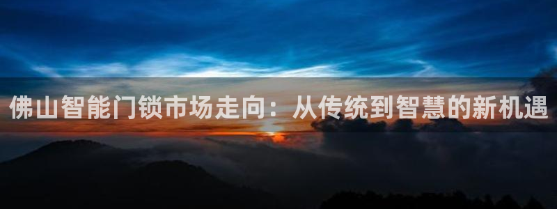 开丰娱乐67 5138：佛山智能门锁市场走向：从传统到智慧的